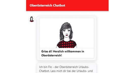 Mit der virtuellen Urlaubsberaterin „Flo“ hat
Oberösterreich als erstes Bundesland einen landesweiten Chatbot, der
24-Stunden am Tag, 7 Tage die Woche für Urlaubs- und
Ausflugsanfragen zur Verfügung steht.