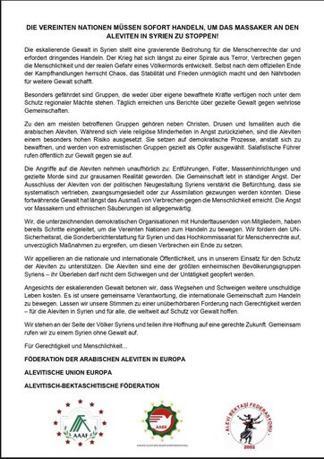 Vorschau Bild von Appell an die Vereinten Nationen und an die Öffentlichkeit von
der NGO Wir appellieren an die nationale und internationale
Öffentlichkeit, uns in unserem Einsatz für den Schutz der Aleviten
zu unterstützen. Die Aleviten sind eine der größten einheimischen
Bevölkerungsgruppen Syriens - ihr Überleben darf nicht dem Schweigen
und der Untätigkeit geopfert werden. Angesichts der eskalierenden
Gewalt betonen wir, dass Wegsehen und Schweigen weitere unschuldige
Leben kosten. Es ist unsere gemeinsame Verantwortung, die
internationale Gemeinschaft zum Handeln zu bewegen.