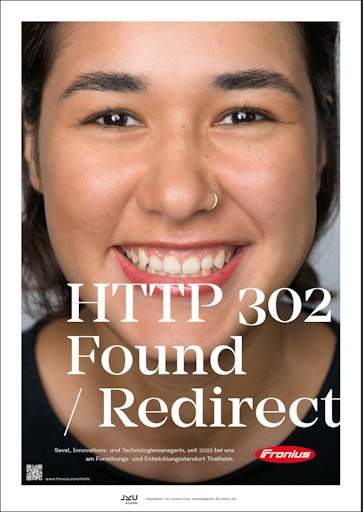 Vorschau Bild von „302 Found“ ist – im Gegensatz zur bekannten Fehlermeldung „404
Not Found“ – eine Erfolgsmeldung in der Softwareentwicklung. Sie
bedeutet im Kontext der Kampagne, dass das Suchen ein Ende hat, die
passende Stelle gefunden wurde (Found) und der Bewerber direkt in
die berufliche Zukunft bei Fronius weitergeleitet wird (Redirect).